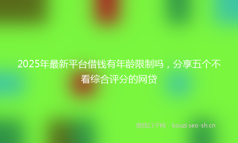 2025年最新平台借钱有年龄限制吗,分享五个不看综合评分的网贷