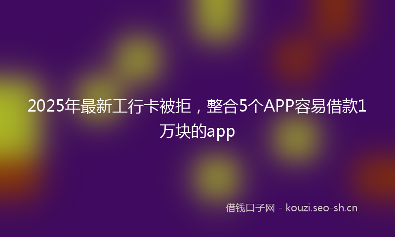 2025年最新工行卡被拒，整合5个APP容易借款1万块的app