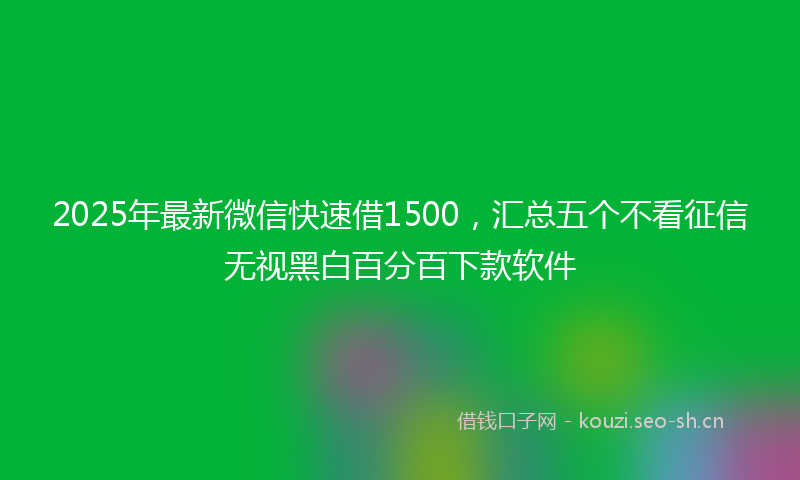 2025年最新微信快速借1500，汇总五个不看征信无视黑白百分百下款软件