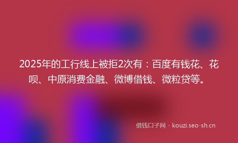 2025年的工行线上被拒2次有：百度有钱花、花呗、中原消费金融、微博借钱、微粒贷等。