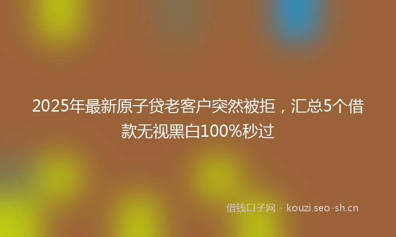 2025年最新原子贷老客户突然被拒，汇总5个借款无视黑白100%秒过