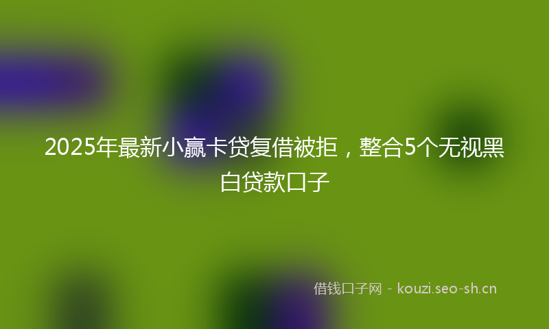 2025年最新小赢卡贷复借被拒，整合5个无视黑白贷款口子