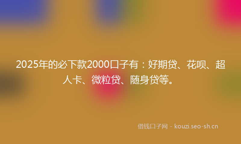 2025年的必下款2000口子有：好期贷、花呗、超人卡、微粒贷、随身贷等。