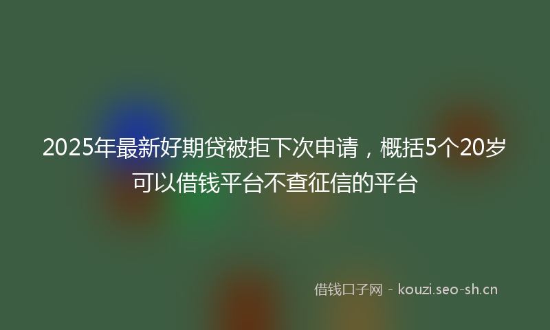 2025年最新好期贷被拒下次申请，概括5个20岁可以借钱平台不查征信的平台