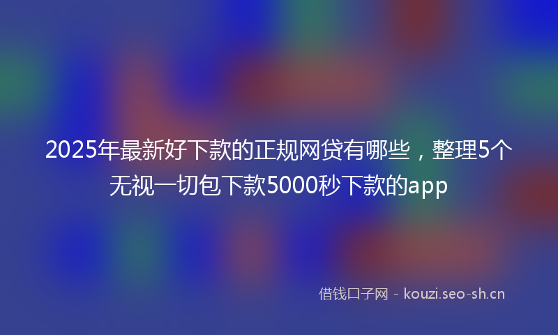 2025年最新好下款的正规网贷有哪些，整理5个无视一切包下款5000秒下款的app