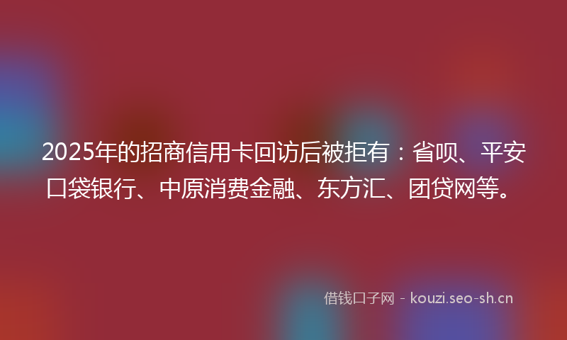 2025年的招商信用卡回访后被拒有：省呗、平安口袋银行、中原消费金融、东方汇、团贷网等。