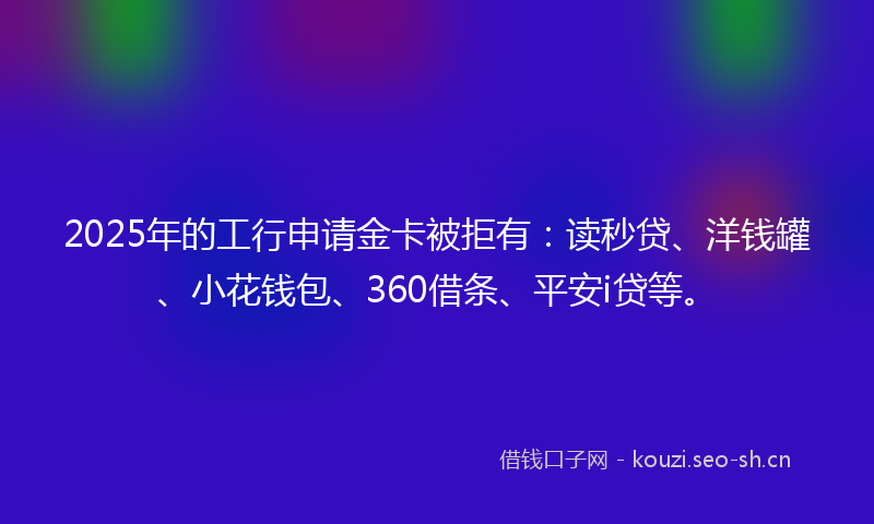 2025年的工行申请金卡被拒有：读秒贷、洋钱罐、小花钱包、360借条、平安i贷等。