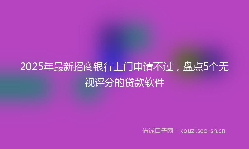 2025年最新招商银行上门申请不过，盘点5个无视评分的贷款软件