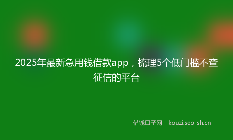 2025年最新急用钱借款app，梳理5个低门槛不查征信的平台