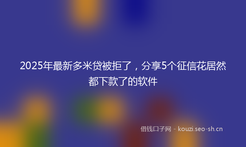 2025年最新多米贷被拒了，分享5个征信花居然都下款了的软件