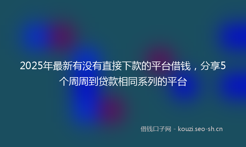 2025年最新有没有直接下款的平台借钱，分享5个周周到贷款相同系列的平台