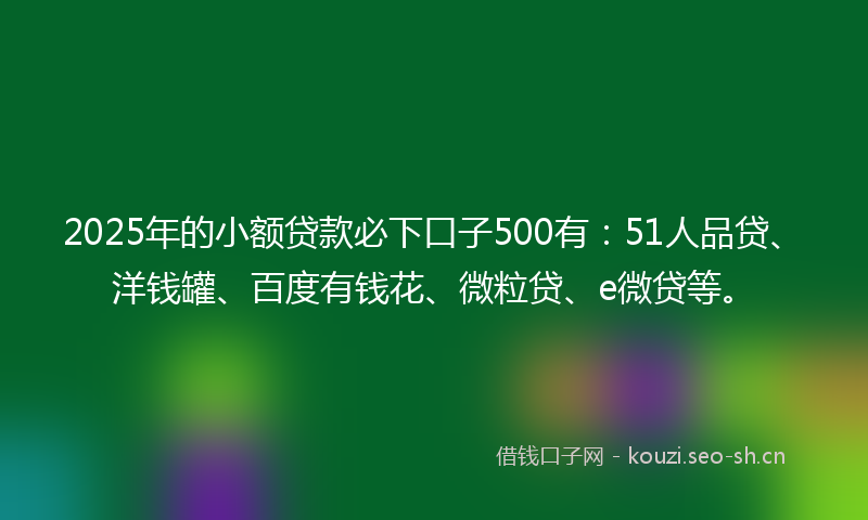 2025年的小额贷款必下口子500有：51人品贷、洋钱罐、百度有钱花、微粒贷、e微贷等。
