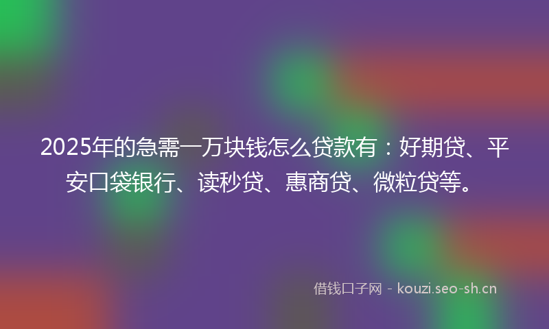 2025年的急需一万块钱怎么贷款有：好期贷、平安口袋银行、读秒贷、惠商贷、微粒贷等。