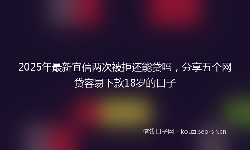 2025年最新宜信两次被拒还能贷吗，分享五个网贷容易下款18岁的口子