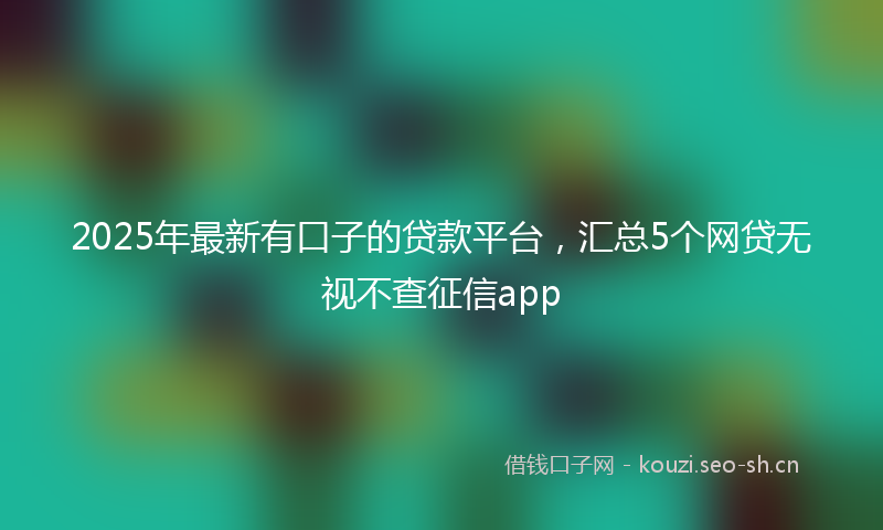 2025年最新有口子的贷款平台，汇总5个网贷无视不查征信app