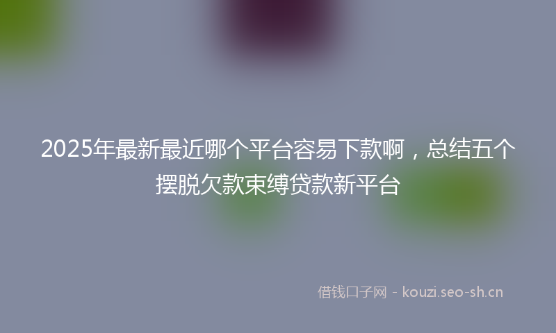 2025年最新最近哪个平台容易下款啊，总结五个摆脱欠款束缚贷款新平台
