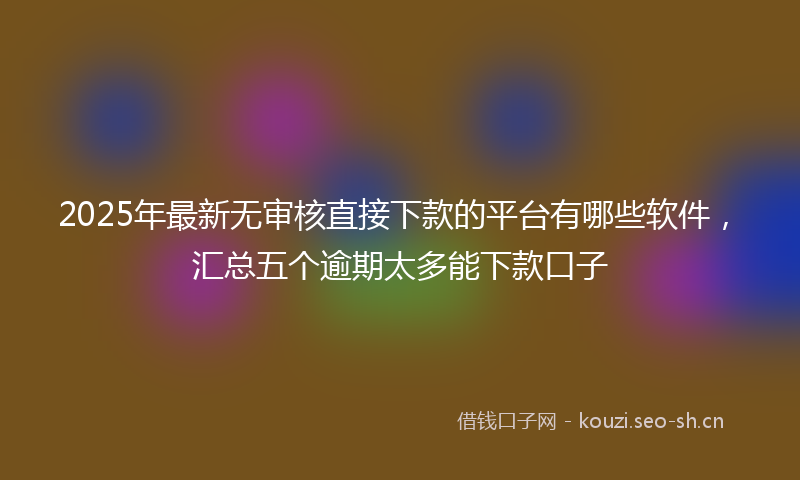 2025年最新无审核直接下款的平台有哪些软件，汇总五个逾期太多能下款口子