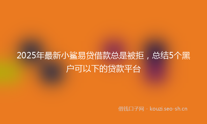 2025年最新小鲨易贷借款总是被拒，总结5个黑户可以下的贷款平台