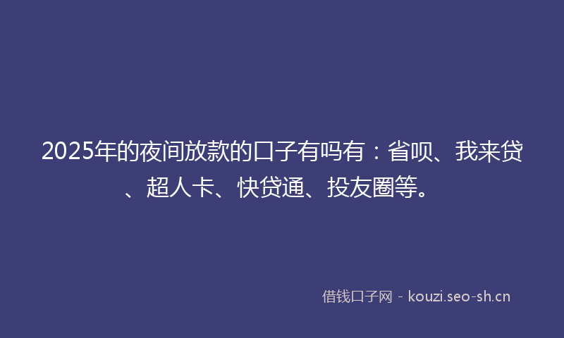 2025年的夜间放款的口子有吗有：省呗、我来贷、超人卡、快贷通、投友圈等。