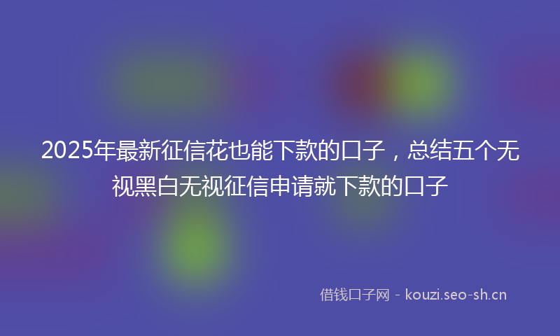 2025年最新征信花也能下款的口子，总结五个无视黑白无视征信申请就下款的口子