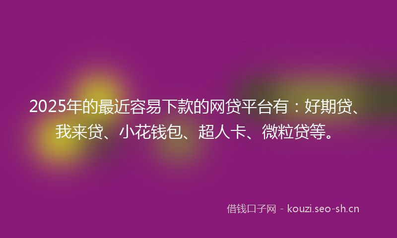 2025年的最近容易下款的网贷平台有：好期贷、我来贷、小花钱包、超人卡、微粒贷等。