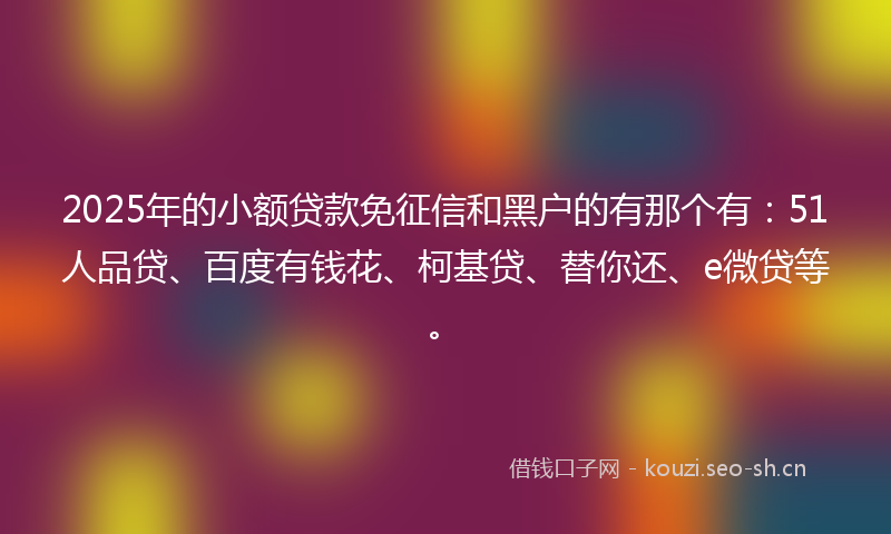 2025年的小额贷款免征信和黑户的有那个有：51人品贷、百度有钱花、柯基贷、替你还、e微贷等。