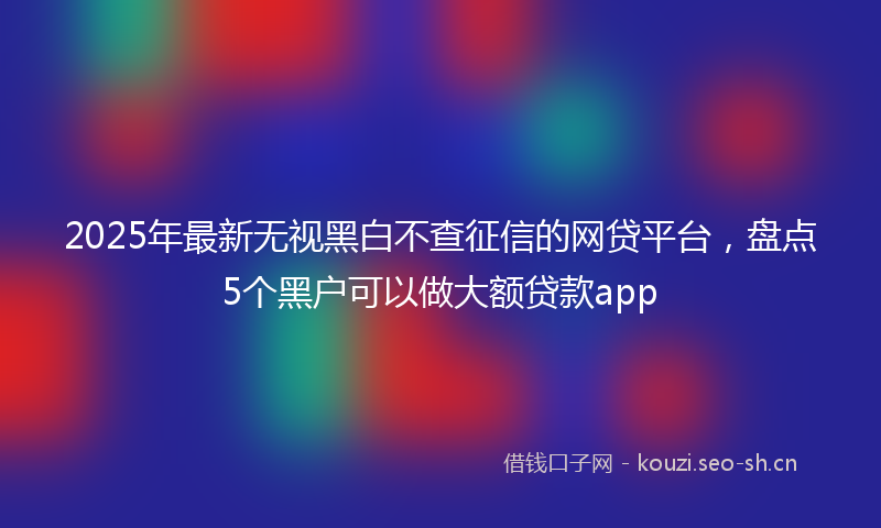 2025年最新无视黑白不查征信的网贷平台，盘点5个黑户可以做大额贷款app