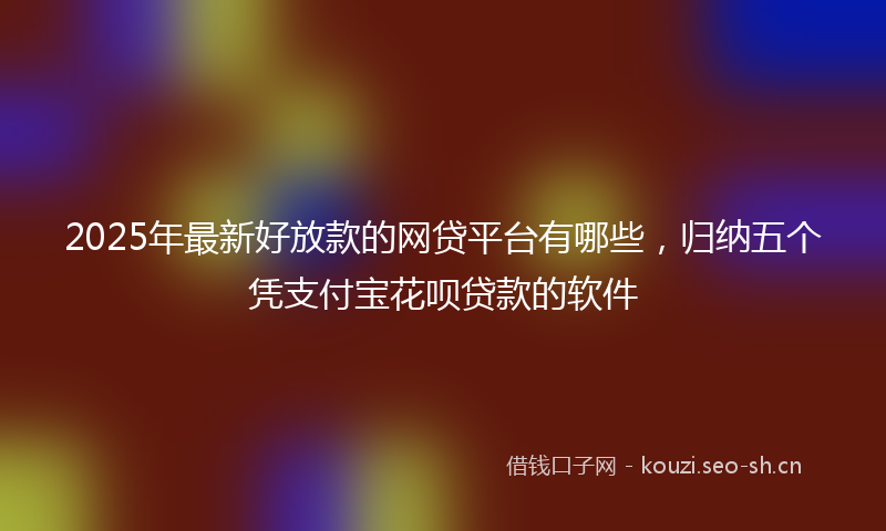 2025年最新好放款的网贷平台有哪些，归纳五个凭支付宝花呗贷款的软件