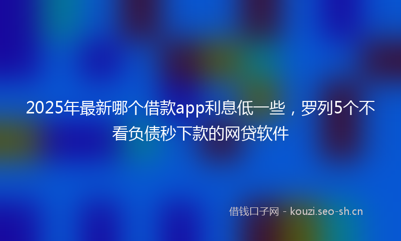 2025年最新哪个借款app利息低一些，罗列5个不看负债秒下款的网贷软件