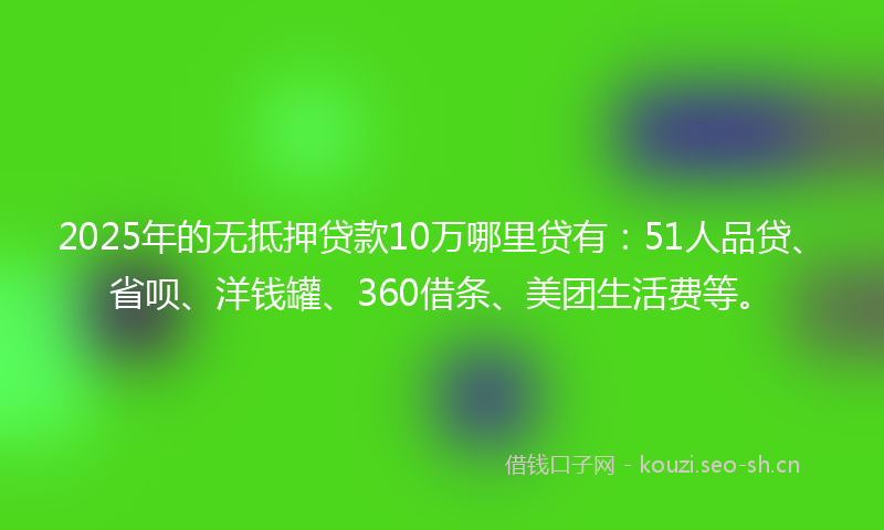 2025年的无抵押贷款10万哪里贷有：51人品贷、省呗、洋钱罐、360借条、美团生活费等。