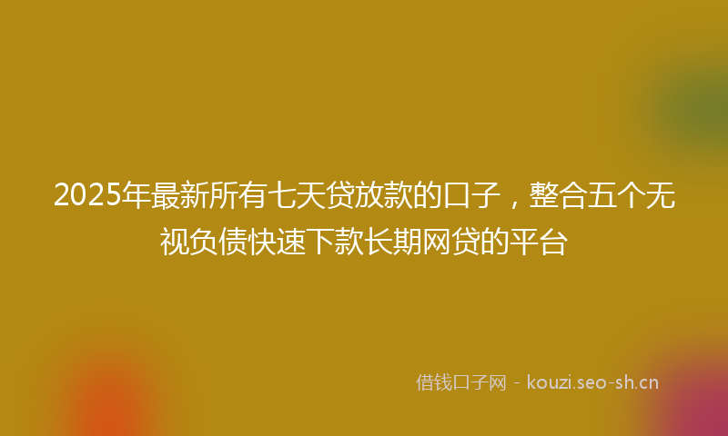 2025年最新所有七天贷放款的口子，整合五个无视负债快速下款长期网贷的平台