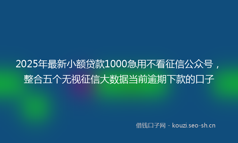 2025年最新小额贷款1000急用不看征信公众号，整合五个无视征信大数据当前逾期下款的口子