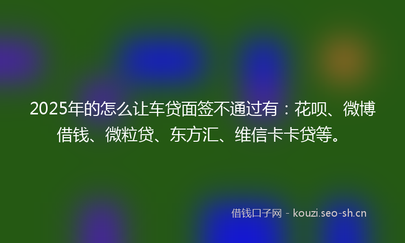 2025年的怎么让车贷面签不通过有：花呗、微博借钱、微粒贷、东方汇、维信卡卡贷等。