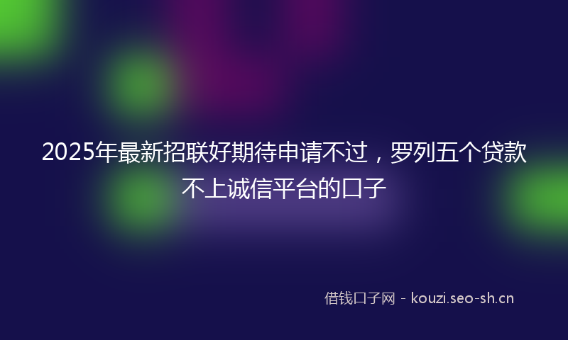 2025年最新招联好期待申请不过，罗列五个贷款不上诚信平台的口子