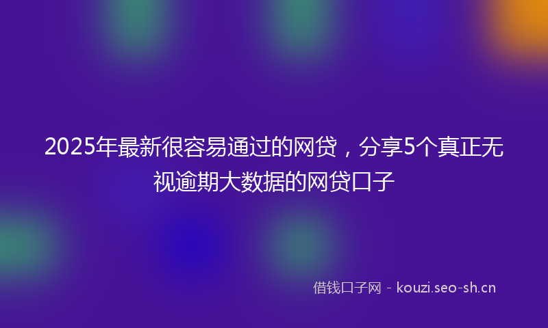 2025年最新很容易通过的网贷，分享5个真正无视逾期大数据的网贷口子