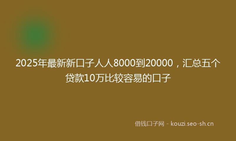 2025年最新新口子人人8000到20000，汇总五个贷款10万比较容易的口子
