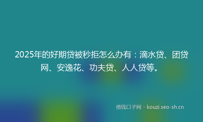 2025年的好期贷被秒拒怎么办有：滴水贷、团贷网、安逸花、功夫贷、人人贷等。