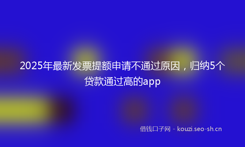 2025年最新发票提额申请不通过原因，归纳5个贷款通过高的app
