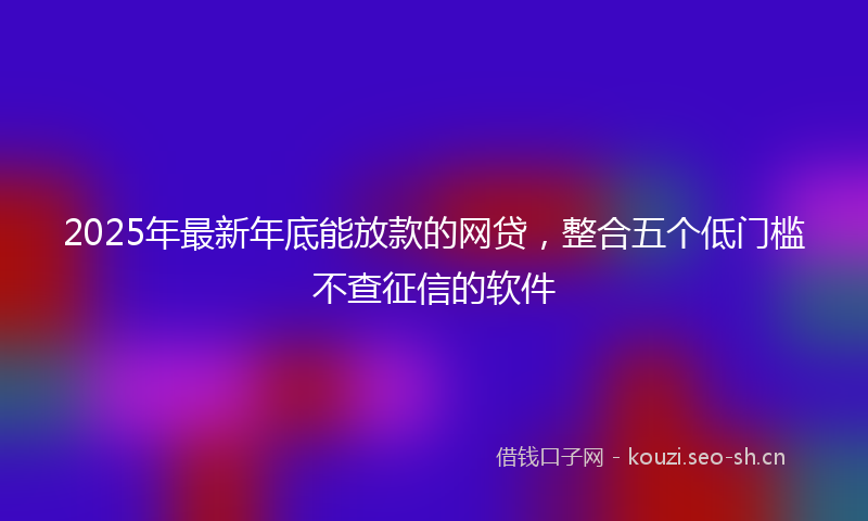 2025年最新年底能放款的网贷，整合五个低门槛不查征信的软件