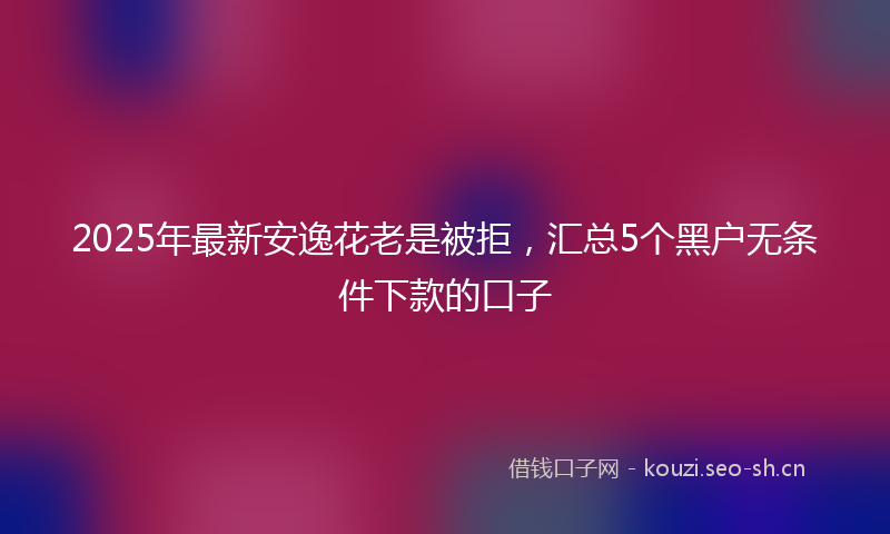 2025年最新安逸花老是被拒，汇总5个黑户无条件下款的口子