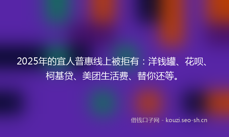 2025年的宜人普惠线上被拒有：洋钱罐、花呗、柯基贷、美团生活费、替你还等。