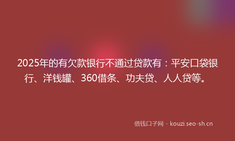 2025年的有欠款银行不通过贷款有：平安口袋银行、洋钱罐、360借条、功夫贷、人人贷等。