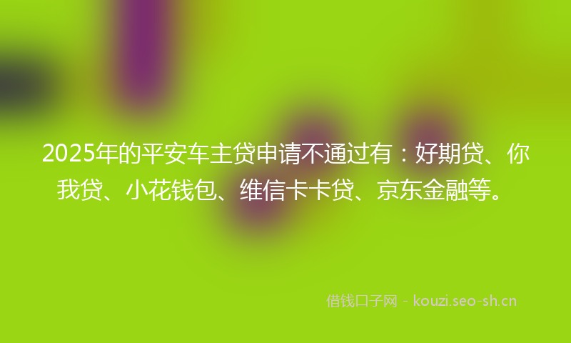 2025年的平安车主贷申请不通过有：好期贷、你我贷、小花钱包、维信卡卡贷、京东金融等。
