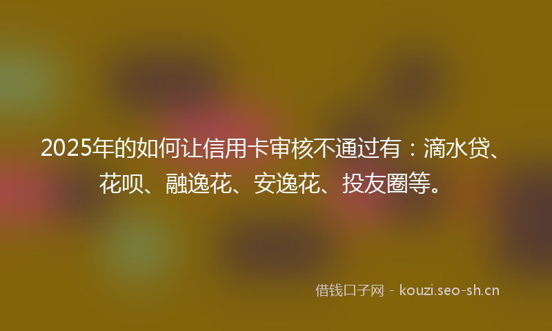 2025年的如何让信用卡审核不通过有：滴水贷、花呗、融逸花、安逸花、投友圈等。