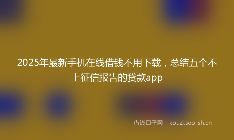 2025年最新手机在线借钱不用下载，总结五个不上征信报告的贷款app