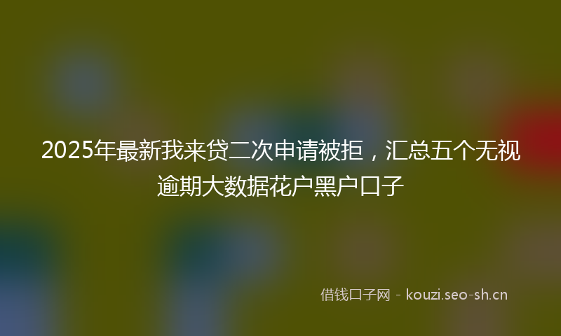 2025年最新我来贷二次申请被拒，汇总五个无视逾期大数据花户黑户口子