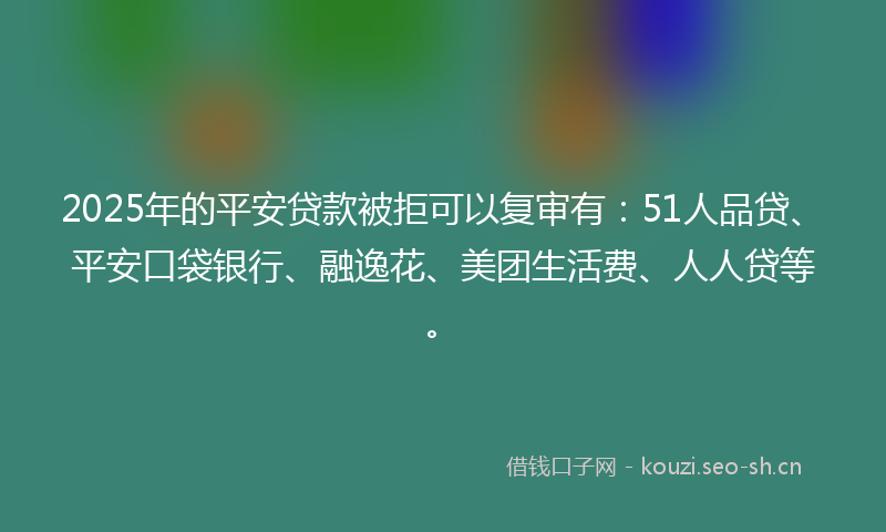 2025年的平安贷款被拒可以复审有：51人品贷、平安口袋银行、融逸花、美团生活费、人人贷等。