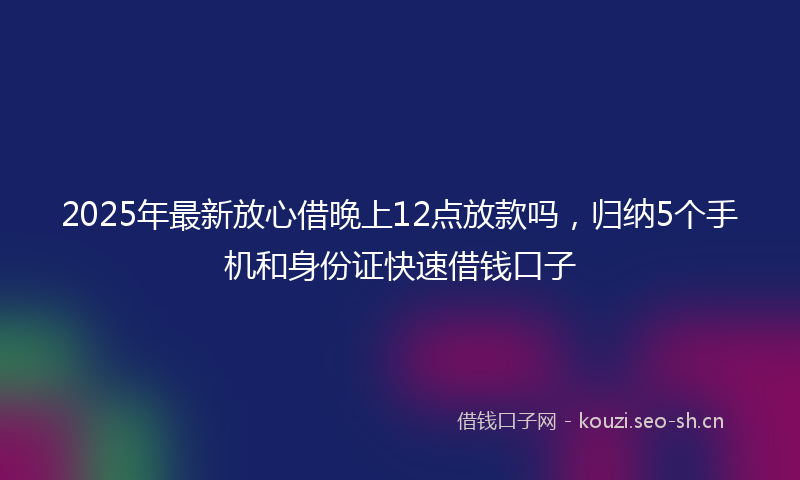 2025年最新放心借晚上12点放款吗，归纳5个手机和身份证快速借钱口子