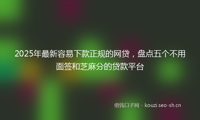 2025年最新容易下款正规的网贷，盘点五个不用面签和芝麻分的贷款平台