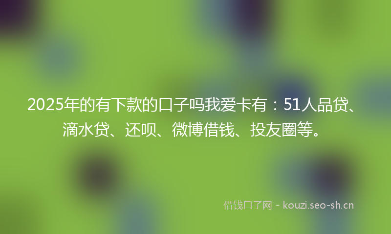 2025年的有下款的口子吗我爱卡有：51人品贷、滴水贷、还呗、微博借钱、投友圈等。